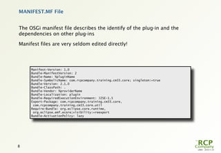 MANIFEST.MF File


The OSGi manifest file describes the identify of the plug-in and the
dependencies on other plug-ins

Manifest files are very seldom edited directly!




     Manifest-Version: 1.0
     Bundle-ManifestVersion: 2
     Bundle-Name: %pluginName
     Bundle-SymbolicName: com.rcpcompany.training.cm33.core; singleton:=true
     Bundle-Version: 2.1.0
     Bundle-ClassPath: .
     Bundle-Vendor: %providerName
     Bundle-Localization: plugin
     Bundle-RequiredExecutionEnvironment: J2SE-1.5
     Export-Package: com.rcpcompany.training.cm33.core,
      com.rcpcompany.training.cm33.core.util
     Require-Bundle: org.eclipse.core.runtime,
      org.eclipse.emf.ecore;visibility:=reexport
     Bundle-ActivationPolicy: lazy




8
                                                                               L0001 - 2010-11-27
 