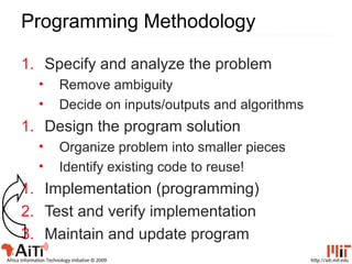 http://aiti.mit.eduAfrica Information Technology Initiative © 2009
Programming Methodology
1. Specify and analyze the problem
• Remove ambiguity
• Decide on inputs/outputs and algorithms
1. Design the program solution
• Organize problem into smaller pieces
• Identify existing code to reuse!
1. Implementation (programming)
2. Test and verify implementation
3. Maintain and update program
 