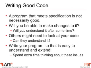 http://aiti.mit.eduAfrica Information Technology Initiative © 2009
Writing Good Code
• A program that meets specification is not
necessarily good.
• Will you be able to make changes to it?
– Will you understand it after some time?
• Others might need to look at your code
– Can they understand it?
• Write your program so that is easy to
understand and extend!
– Spend extra time thinking about these issues.
 