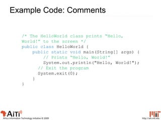 http://aiti.mit.eduAfrica Information Technology Initiative © 2009
Example Code: Comments
/* The HelloWorld class prints “Hello,
World!” to the screen */
public class HelloWorld {
public static void main(String[] args) {
// Prints “Hello, World!”
System.out.println("Hello, World!");
// Exit the program
System.exit(0);
}
}
 