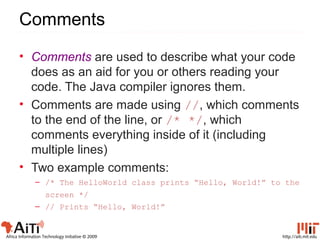 http://aiti.mit.eduAfrica Information Technology Initiative © 2009
Comments
• Comments are used to describe what your code
does as an aid for you or others reading your
code. The Java compiler ignores them.
• Comments are made using //, which comments
to the end of the line, or /* */, which
comments everything inside of it (including
multiple lines)
• Two example comments:
– /* The HelloWorld class prints “Hello, World!” to the
screen */
– // Prints “Hello, World!”
 