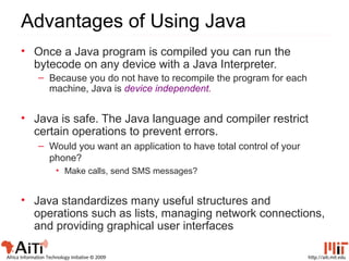 http://aiti.mit.eduAfrica Information Technology Initiative © 2009
Advantages of Using Java
• Once a Java program is compiled you can run the
bytecode on any device with a Java Interpreter.
– Because you do not have to recompile the program for each
machine, Java is device independent.
• Java is safe. The Java language and compiler restrict
certain operations to prevent errors.
– Would you want an application to have total control of your
phone?
• Make calls, send SMS messages?
• Java standardizes many useful structures and
operations such as lists, managing network connections,
and providing graphical user interfaces
 