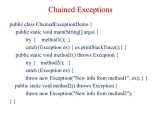 Chained Exceptions
public class ChainedExceptionDemo {
public static void main(String[] args) {
try { method1(); }
catch (Exception ex) { ex.printStackTrace();} }
public static void method1() throws Exception {
try { method2(); }
catch (Exception ex) {
throw new Exception("New info from method1”, ex); } }
public static void method2() throws Exception {
throw new Exception("New info from method2");
} }
 