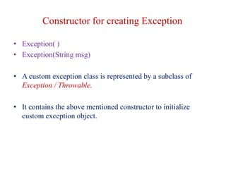 Constructor for creating Exception
• Exception( )
• Exception(String msg)
• A custom exception class is represented by a subclass of
Exception / Throwable.
• It contains the above mentioned constructor to initialize
custom exception object.
 