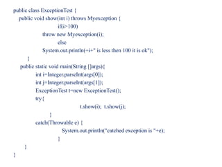 public class ExceptionTest {
public void show(int i) throws Myexception {
if(i>100)
throw new Myexception(i);
else
System.out.println(+i+" is less then 100 it is ok");
}
public static void main(String []args){
int i=Integer.parseInt(args[0]);
int j=Integer.parseInt(args[1]);
ExceptionTest t=new ExceptionTest();
try{
t.show(i); t.show(j);
}
catch(Throwable e) {
System.out.println("catched exception is "+e);
}
}
}
 