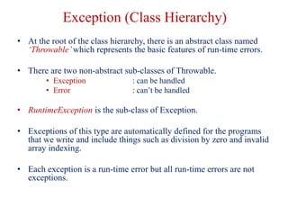 Exception (Class Hierarchy)
• At the root of the class hierarchy, there is an abstract class named
‘Throwable’which represents the basic features of run-time errors.
• There are two non-abstract sub-classes of Throwable.
• Exception : can be handled
• Error : can’t be handled
• RuntimeException is the sub-class of Exception.
• Exceptions of this type are automatically defined for the programs
that we write and include things such as division by zero and invalid
array indexing.
• Each exception is a run-time error but all run-time errors are not
exceptions.
 