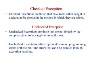 Checked Exception
• Checked Exceptions are those, that have to be either caught or
declared to be thrown in the method in which they are raised.
Unchecked Exception
• Unchecked Exceptions are those that are not forced by the
compiler either to be caught or to be thrown.
• Unchecked Exceptions either represent common programming
errors or those run-time errors that can’t be handled through
exception handling.
 