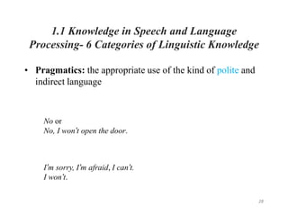 28
1.1 Knowledge in Speech and Language
Processing- 6 Categories of Linguistic Knowledge
• Pragmatics: the appropriate use of the kind of polite and
indirect language
No or
No, I won’t open the door.
I’m sorry, I’m afraid, I can’t.
I won’t.
 
