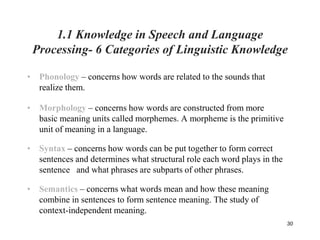30
1.1 Knowledge in Speech and Language
Processing- 6 Categories of Linguistic Knowledge
• Phonology – concerns how words are related to the sounds that
realize them.
• Morphology – concerns how words are constructed from more
basic meaning units called morphemes. A morpheme is the primitive
unit of meaning in a language.
• Syntax – concerns how words can be put together to form correct
sentences and determines what structural role each word plays in the
sentence and what phrases are subparts of other phrases.
• Semantics – concerns what words mean and how these meaning
combine in sentences to form sentence meaning. The study of
context-independent meaning.
 