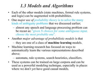 1.3 Models and Algorithms
• Each of the other models (state machines, formal rule systems,
and logic) can be augmented with probabilities.
• One major use of probability theory is to solve the many
kinds of ambiguity problems that we discussed earlier;
– almost any speech and language processing problem can
be recast as: “given N choices for some ambiguous input,
choose the most probable one”.
• Another major advantage of probabilistic models is that
– they are one of a class of machine learning models.
• Machine learning research has focused on ways to
automatically learn the various representations described
above;
– automata, rule systems, search heuristics, classifiers.
• These systems can be trained on large corpora and can be
used as a powerful modeling technique, especially in places
where we don’t yet have good causal models.
 