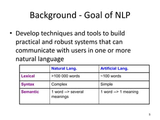 5
Background - Goal of NLP
• Develop techniques and tools to build
practical and robust systems that can
communicate with users in one or more
natural language
Natural Lang. Artificial Lang.
Lexical >100 000 words ~100 words
Syntax Complex Simple
Semantic 1 word --> several
meanings
1 word --> 1 meaning
 