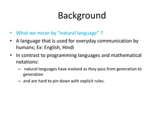 Background
• What we mean by “natural language” ?
• A language that is used for everyday communication by
humans; Ex: English, Hindi
• In contrast to programming languages and mathematical
notations:
– natural languages have evolved as they pass from generation to
generation
– and are hard to pin down with explicit rules.
 