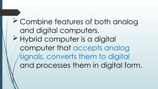  Combine features of both analog
and digital computers.
 Hybrid computer is a digital
computer that accepts analog
signals, converts them to digital
and processes them in digital form.
 