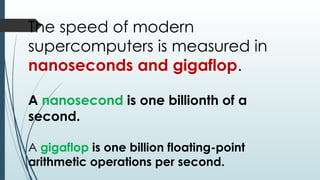 The speed of modern
supercomputers is measured in
nanoseconds and gigaflop.
A nanosecond is one billionth of a
second.
A gigaflop is one billion floating-point
arithmetic operations per second.
 