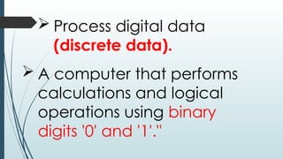  Process digital data
(discrete data).
 A computer that performs
calculations and logical
operations using binary
digits '0' and '1'."
 