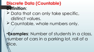 Discrete Data (Countable)
Definition:
 Data that can only take specific,
distinct values.
 Countable, whole numbers only.
•Examples: Number of students in a class,
number of cars in a parking lot, roll of a
dice.
 