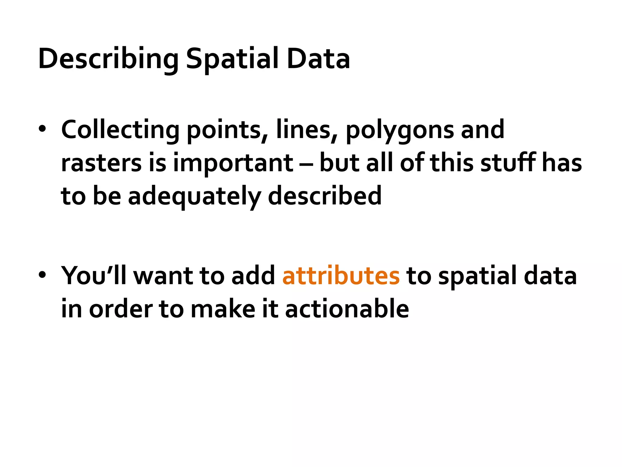 Describing Spatial Data
• Collecting points, lines, polygons and
rasters is important – but all of this stuff has
to be adequately described
• You’ll want to add attributes to spatial data
in order to make it actionable
 