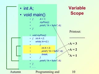 • int A;                                       Variable
     • void main()                                   Scope
          • {         A = 1;
          •           myProc();
          •           printf ( "A = %dn", A);
          • }
                                                    Printout:
          •   void myProc()
          •   { int A = 2;                          --------------
          •       while( A==2 )
          •           {                             A=3
          •              int A = 3;
          •              printf ( "A = %dn", A);
                                                    A=2
          •              break;
          •           }
                                                    A=1
          •           printf ( "A = %dn", A);
          •   }
          •   ...

Autumn           Programming and                      10
 