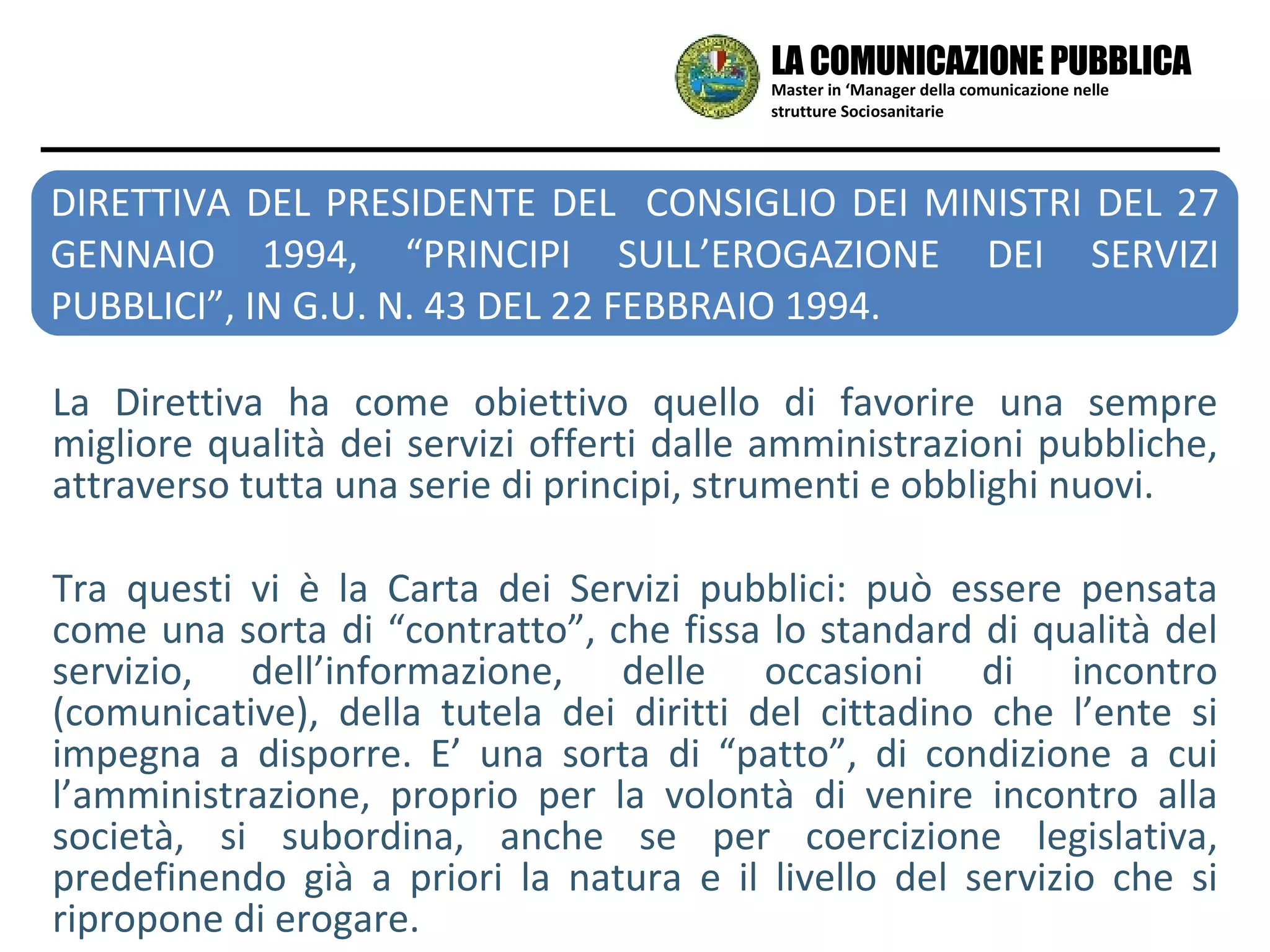 Master in ‘Manager della comunicazione nelle strutture Sociosanitarie LA COMUNICAZIONE PUBBLICA La Direttiva ha come obiettivo quello di favorire una sempre migliore qualità dei servizi offerti dalle amministrazioni pubbliche, attraverso tutta una serie di principi, strumenti e obblighi nuovi.  Tra questi vi è la Carta dei Servizi pubblici: può essere pensata come una sorta di “contratto”, che fissa lo standard di qualità del servizio, dell’informazione, delle occasioni di incontro (comunicative), della tutela dei diritti del cittadino che l’ente si impegna a disporre. E’ una sorta di “patto”, di condizione a cui l’amministrazione, proprio per la volontà di venire incontro alla società, si subordina, anche se per coercizione legislativa, predefinendo già a priori la natura e il livello del servizio che si ripropone di erogare.  DIRETTIVA DEL PRESIDENTE DEL  CONSIGLIO DEI MINISTRI DEL 27 GENNAIO 1994, “PRINCIPI SULL’EROGAZIONE DEI SERVIZI PUBBLICI”, IN G.U. N. 43 DEL 22 FEBBRAIO 1994. 