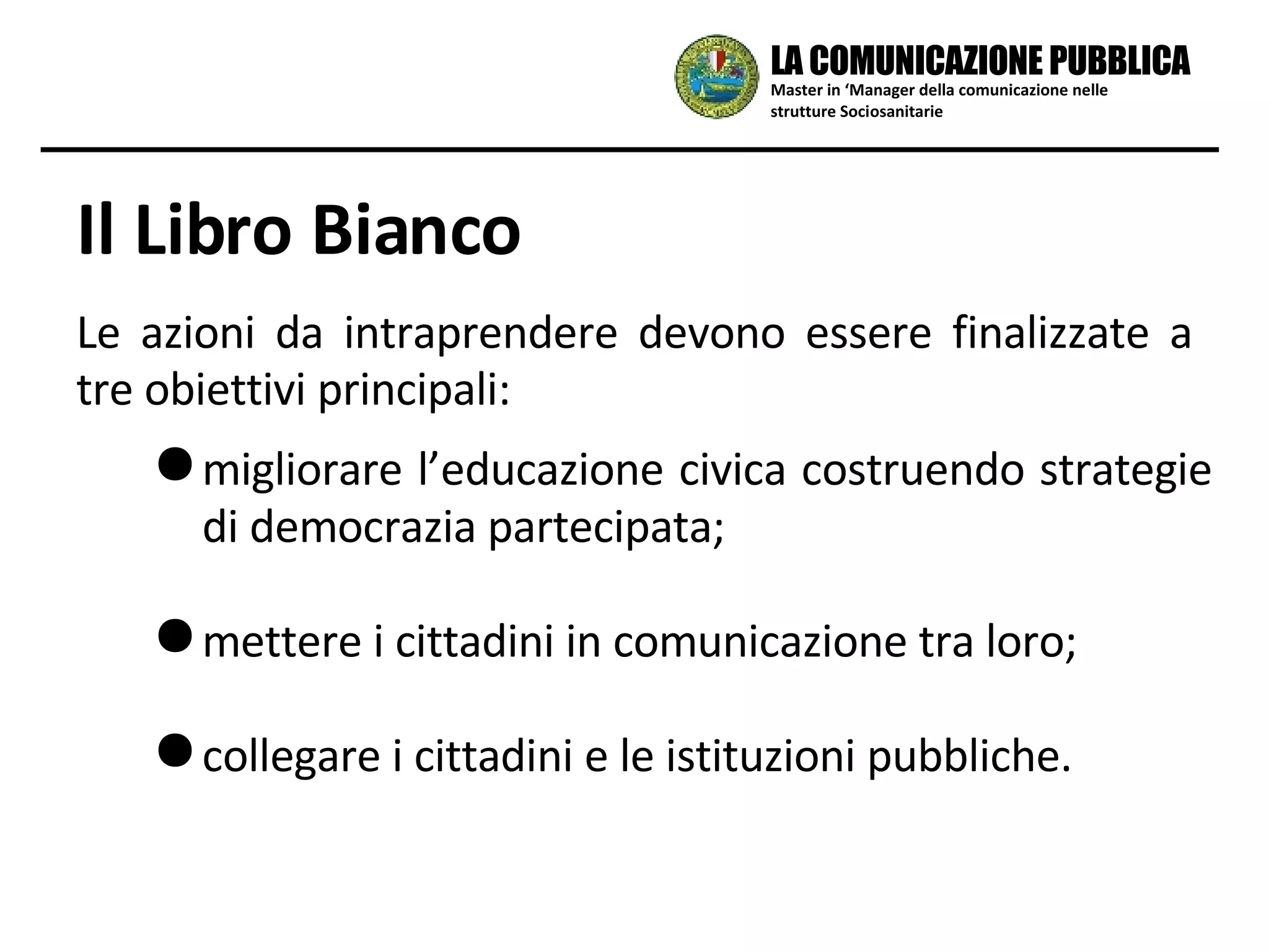 Il Libro Bianco Le azioni da intraprendere devono essere finalizzate a tre obiettivi principali: migliorare l’educazione civica costruendo strategie di democrazia partecipata; mettere i cittadini in comunicazione tra loro; collegare i cittadini e le istituzioni pubbliche. Master in ‘Manager della comunicazione nelle strutture Sociosanitarie LA COMUNICAZIONE PUBBLICA 