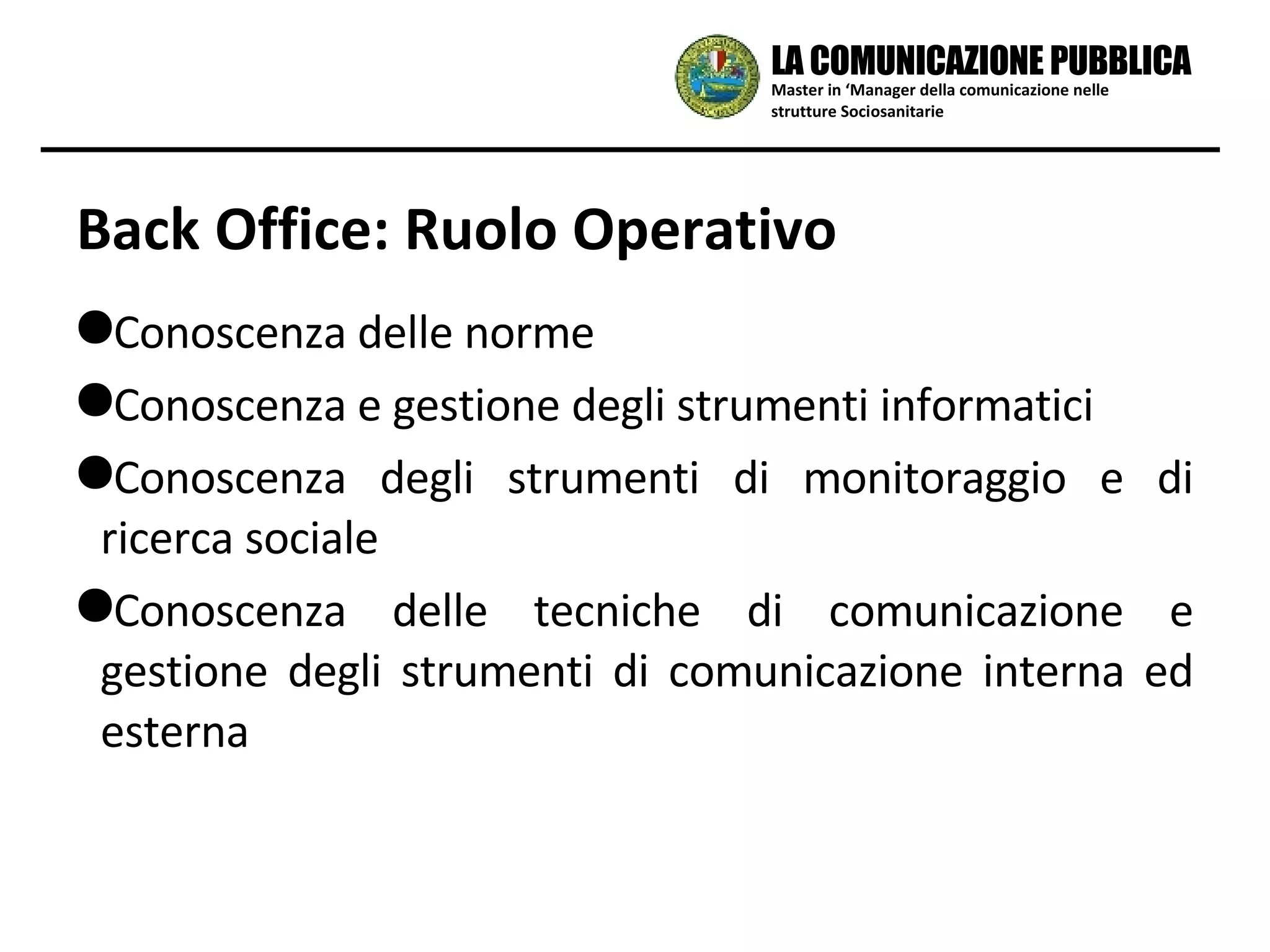 Back Office: Ruolo Operativo Conoscenza delle norme Conoscenza e gestione degli strumenti informatici Conoscenza degli strumenti di monitoraggio e di ricerca sociale Conoscenza delle tecniche di comunicazione e gestione degli strumenti di comunicazione interna ed esterna Master in ‘Manager della comunicazione nelle strutture Sociosanitarie LA COMUNICAZIONE PUBBLICA 