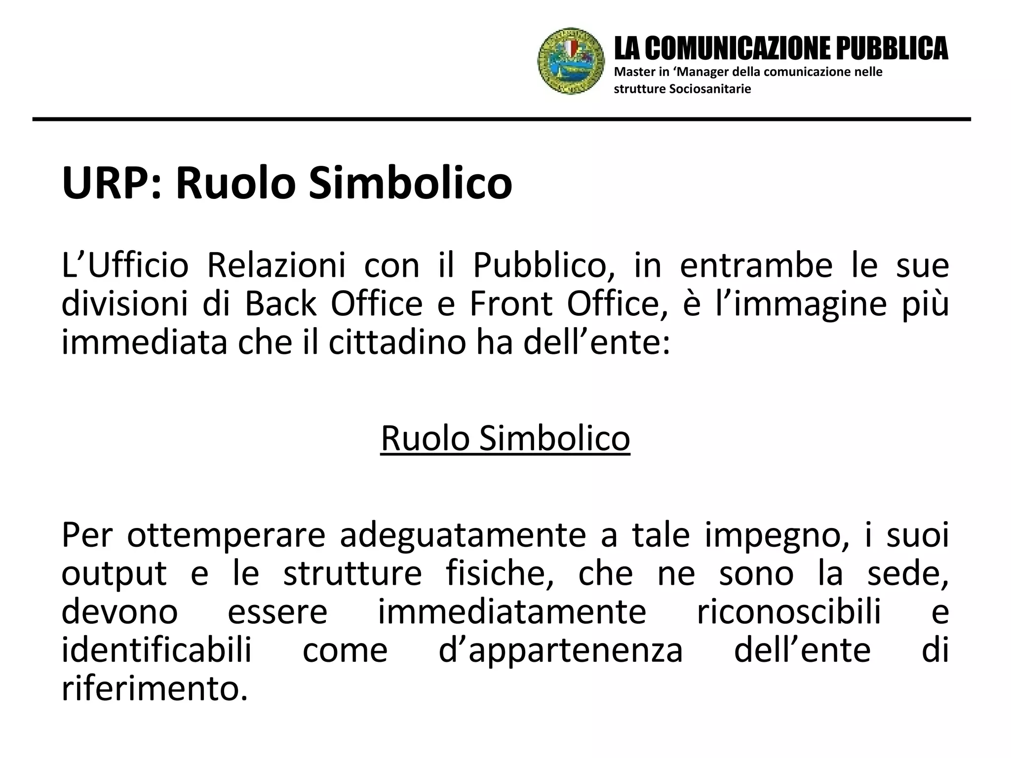URP: Ruolo Simbolico L’Ufficio Relazioni con il Pubblico, in entrambe le sue divisioni di Back Office e Front Office, è l’immagine più immediata che il cittadino ha dell’ente:  Ruolo Simbolico Per ottemperare adeguatamente a tale impegno, i suoi output e le strutture fisiche, che ne sono la sede, devono essere immediatamente riconoscibili e identificabili come d’appartenenza dell’ente di riferimento. Master in ‘Manager della comunicazione nelle strutture Sociosanitarie LA COMUNICAZIONE PUBBLICA 