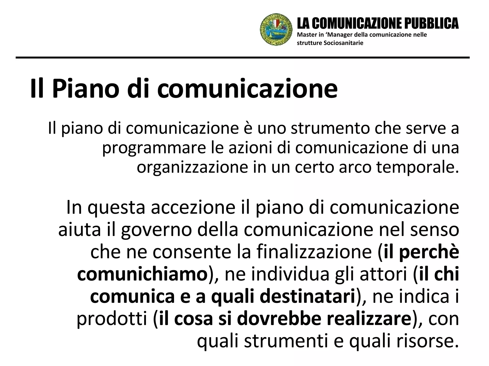 Il piano di comunicazione è uno strumento che serve a programmare le azioni di comunicazione di una organizzazione in un certo arco temporale. In questa accezione il piano di comunicazione aiuta il governo della comunicazione nel senso che ne consente la finalizzazione ( il perchè comunichiamo ), ne individua gli attori ( il chi comunica e a quali destinatari ), ne indica i prodotti ( il cosa si dovrebbe realizzare ), con quali strumenti e quali risorse. Il Piano di comunicazione Master in ‘Manager della comunicazione nelle strutture Sociosanitarie LA COMUNICAZIONE PUBBLICA 