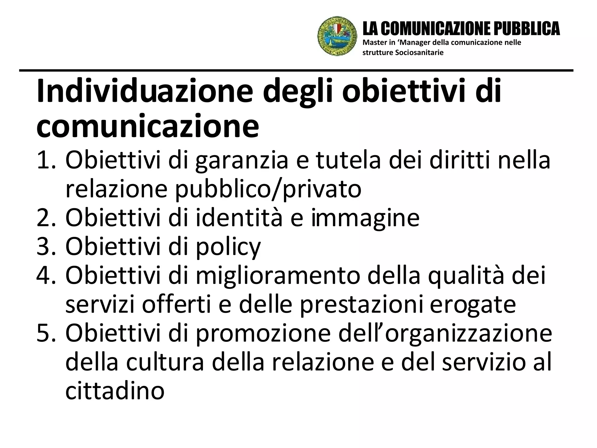 Obiettivi di garanzia e tutela dei diritti nella relazione pubblico/privato Obiettivi di identità e immagine Obiettivi di policy Obiettivi di miglioramento della qualità dei servizi offerti e delle prestazioni erogate Obiettivi di promozione dell’organizzazione  della cultura della relazione e del servizio al cittadino Individuazione degli obiettivi di comunicazione Master in ‘Manager della comunicazione nelle strutture Sociosanitarie LA COMUNICAZIONE PUBBLICA 