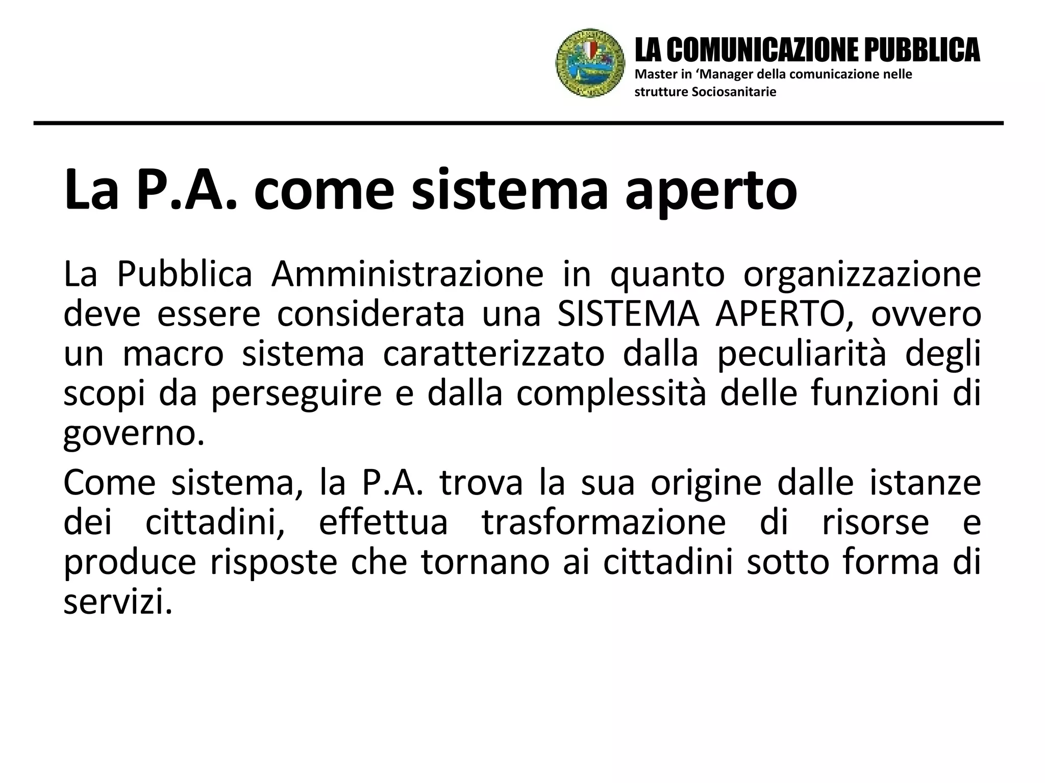 La Pubblica Amministrazione in quanto organizzazione deve essere considerata una SISTEMA APERTO, ovvero un macro sistema caratterizzato dalla peculiarità degli scopi da perseguire e dalla complessità delle funzioni di governo. Come sistema, la P.A. trova la sua origine dalle istanze dei cittadini, effettua trasformazione di risorse e produce risposte che tornano ai cittadini sotto forma di servizi. La P.A. come sistema aperto Master in ‘Manager della comunicazione nelle strutture Sociosanitarie LA COMUNICAZIONE PUBBLICA 