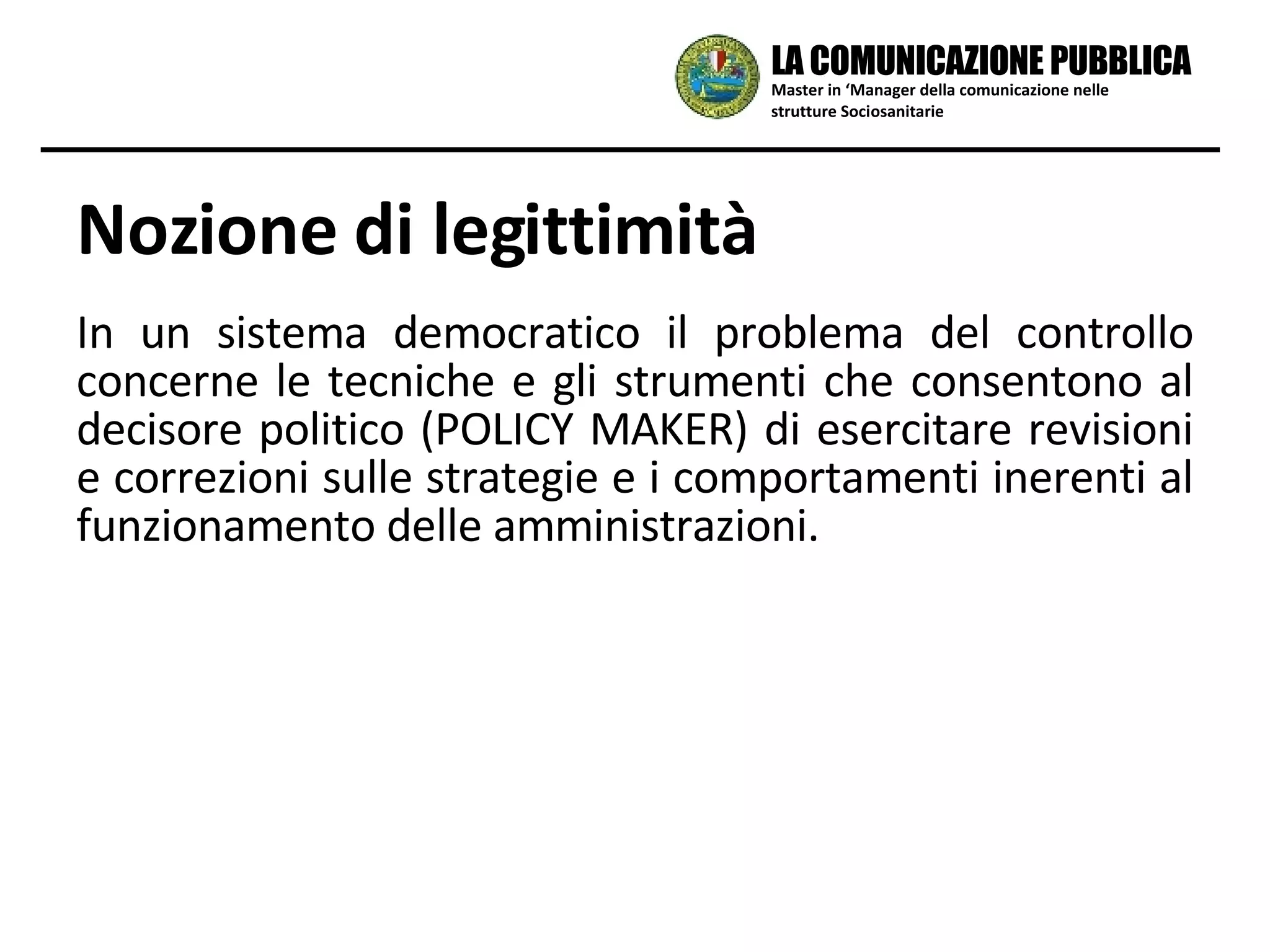 In un sistema democratico il problema del controllo concerne le tecniche e gli strumenti che consentono al decisore politico (POLICY MAKER) di esercitare revisioni e correzioni sulle strategie e i comportamenti inerenti al funzionamento delle amministrazioni. Nozione di legittimità Master in ‘Manager della comunicazione nelle strutture Sociosanitarie LA COMUNICAZIONE PUBBLICA 