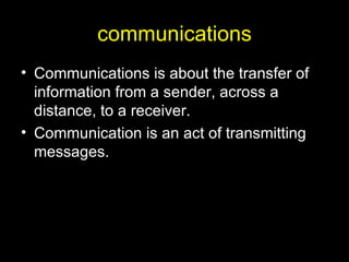 communications Communications is about the transfer of information from a sender, across a distance, to a receiver. Communication is an act of transmitting messages.  