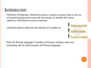 INTRODUCTION
• Definition (Wikipedia): Sentiment analysis ( opinion mining) refers to the use
of natural language processing and text mining to identify and extract
subjective information in source materials.
• sentiment analysis determine the attitude of a speaker as
• Why for Persian language?! Number of Persian websites and users
increasing, but no such research for Persian language.
4
 
