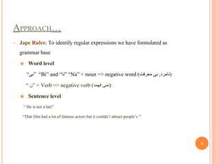 APPROACH…
• Jape Rules: To identify regular expressions we have formulated as
grammar base
❖ Word level
“‫”ﺑﯽ‬ “Bi” and “‫”ﻧﺎ‬ “Na” + noun => negative word (‫ﻣﻌﺮﻓﺖ‬ ‫ﺑﯽ‬ ,‫)ﻧﺎﻣﺮد‬
“ ‫”ن‬ + Verb => negative verb (‫ﻓﮭﻤﺪ‬ ‫)ﻧﻤﯽ‬
❖ Sentence level
“ He is not a lair”
“That film had a lot of famous actors but it couldn’t attract people’s “
8
 