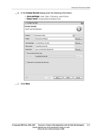 V4.1
                                                                                                   Instructor Exercises Guide



EXempty       __ b. In the Create Servlet dialog enter the following information:
                           • Java package: com.ibm.library.servlets
                           • Class name: CreatePatronServlet




              __ c. Click Next.




          © Copyright IBM Corp. 2004, 2007    Exercise 2. Create a Web Application with the Web Site Navigation         2-11
                                      Course materials may not be reproduced in whole or in part
                                             without the prior written permission of IBM.
 