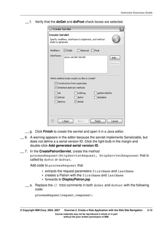 V4.1
                                                                                                   Instructor Exercises Guide



EXempty       __ f.   Verify that the doGet and doPost check boxes are selected.




              __ g. Click Finish to create the servlet and open it in a Java editor.
          __ 6. A warning appears in the editor because the servlet implements Serializable, but
                does not define a a serial version ID. Click the light bulb in the margin and
                double-click Add generated serial version ID.
          __ 7. In the CreatePatronServlet, create the method
                processRequest(HttpServletRequest, HttpServletResponse) that is
                called by doPut or doPost.
                  Add code to processRequest that
                           • extracts the request parameters firstName and lastName
                           • creates a Patron with the firstName and lastName
                           • forwards to DisplayPatron.jsp
              __ a. Replace the // TODO comments in both doGet and doPost with the following
                    code:
                      processRequest(request,response);



          © Copyright IBM Corp. 2004, 2007    Exercise 2. Create a Web Application with the Web Site Navigation         2-13
                                      Course materials may not be reproduced in whole or in part
                                             without the prior written permission of IBM.
 