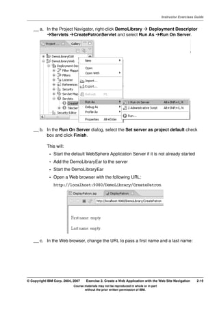 V4.1
                                                                                                   Instructor Exercises Guide



EXempty       __ a. In the Project Navigator, right-click DemoLibrary Deployment Descriptor
                       Servlets CreatePatronServlet and select Run As Run On Server.




              __ b. In the Run On Server dialog, select the Set server as project default check
                    box and click Finish.

                      This will:
                       - Start the default WebSphere Application Server if it is not already started
                       - Add the DemoLibraryEar to the server
                       - Start the DemoLibraryEar
                       - Open a Web browser with the following URL:
                          http://localhost:9080/DemoLibrary/CreatePatron




              __ c. In the Web browser, change the URL to pass a first name and a last name:




          © Copyright IBM Corp. 2004, 2007    Exercise 2. Create a Web Application with the Web Site Navigation         2-19
                                      Course materials may not be reproduced in whole or in part
                                             without the prior written permission of IBM.
 