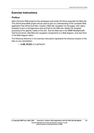 V4.1
                                                                                                   Instructor Exercises Guide



EXempty   Exercise instructions
          Preface
          Add a Dynamic Web project to the workspace and create the files to populate the Web site.
          This DemoLibraryWeb project will be used to gain an understanding of the complete Web
          application that will be built later. Create a Web site navigation for the pages, then add a
          template to give a homogeneous look-and-feel to the Web site. Modify the template
          according to the specific needs of this site. Test the Web site in the IBM® WebSphere®
          Test Environment. Add Web site navigation components to a Web diagram, and view them
          in the Web diagram editor.
          The following reference in the exercise instructions represents the directory location of the
          labs on your workstation:
                   • <LAB_FILES>:C:LabFiles70




          © Copyright IBM Corp. 2004, 2007    Exercise 2. Create a Web Application with the Web Site Navigation           2-3
                                      Course materials may not be reproduced in whole or in part
                                             without the prior written permission of IBM.
 