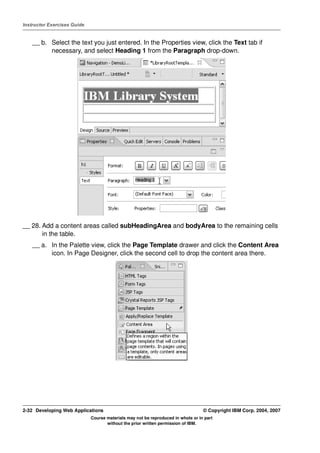 Instructor Exercises Guide


    __ b. Select the text you just entered. In the Properties view, click the Text tab if
          necessary, and select Heading 1 from the Paragraph drop-down.




__ 28. Add a content areas called subHeadingArea and bodyArea to the remaining cells
       in the table.
    __ a. In the Palette view, click the Page Template drawer and click the Content Area
          icon. In Page Designer, click the second cell to drop the content area there.




2-32 Developing Web Applications                                                  © Copyright IBM Corp. 2004, 2007
                             Course materials may not be reproduced in whole or in part
                                    without the prior written permission of IBM.
 