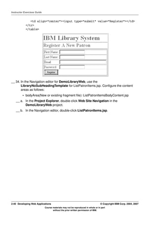 Instructor Exercises Guide


               <td align="center"><input type="submit" value="Register"></td>
            </tr>
            </table>




__ 34. In the Navigation editor for DemoLibraryWeb, use the
       LibraryNoSubHeadingTemplate for ListPatronItems.jsp. Configure the content
       areas as follows:
         • bodyArea(New or existing fragment file): ListPatronItemsBodyContent.jsp
    __ a. In the Project Explorer, double-click Web Site Navigation in the
          DemoLibraryWeb project.
    __ b. In the Navigation editor, double-click ListPatronItems.jsp.




2-40 Developing Web Applications                                                  © Copyright IBM Corp. 2004, 2007
                             Course materials may not be reproduced in whole or in part
                                    without the prior written permission of IBM.
 