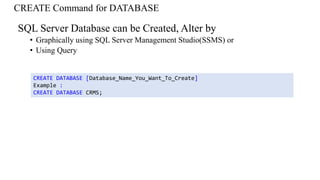 CREATE Command for DATABASE
SQL Server Database can be Created, Alter by
• Graphically using SQL Server Management Studio(SSMS) or
• Using Query
CREATE DATABASE [Database_Name_You_Want_To_Create]
Example :
CREATE DATABASE CRMS;
 