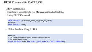 DROP Command for DATABASE
DROP the Database
• Graphically using SQL Server Management Studio(SSMS) or
• Using DROP Command
DROP DATABASE [Database_Name_You_Want_To_DROP]
Example :
DROP DATABASE CRMS;
Example :
-- This command close database connection form other user
-- and delete the database
ALTER DATABASE CRMS set SINGLE_USER With ROLLBACK immediate;
o Delete Database Using ALTER
 