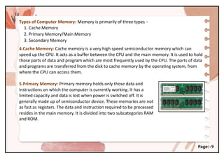 Types of Computer Memory: Memory is primarily of three types −
1. Cache Memory
2. Primary Memory/Main Memory
3. Secondary Memory
4.Cache Memory: Cache memory is a very high speed semiconductor memory which can
speed up the CPU. It acts as a buffer between the CPU and the main memory. It is used to hold
those parts of data and program which are most frequently used by the CPU. The parts of data
and programs are transferred from the disk to cache memory by the operating system, from
where the CPU can access them.
5.Primary Memory: Primary memory holds only those data and
instructions on which the computer is currently working. It has a
limited capacity and data is lost when power is switched off. It is
generally made up of semiconductor device. These memories are not
as fast as registers. The data and instruction required to be processed
resides in the main memory. It is divided into two subcategories RAM
and ROM.
Page:-9
 