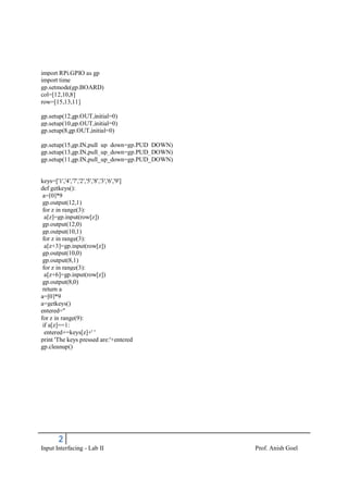 2
Input Interfacing - Lab II Prof. Anish Goel
import RPi.GPIO as gp
import time
gp.setmode(gp.BOARD)
col=[12,10,8]
row=[15,13,11]
gp.setup(12,gp.OUT,initial=0)
gp.setup(10,gp.OUT,initial=0)
gp.setup(8,gp.OUT,initial=0)
gp.setup(15,gp.IN,pull_up_down=gp.PUD_DOWN)
gp.setup(13,gp.IN,pull_up_down=gp.PUD_DOWN)
gp.setup(11,gp.IN,pull_up_down=gp.PUD_DOWN)
keys=['1','4','7','2','5','8','3','6','9']
def getkeys():
a=[0]*9
gp.output(12,1)
for z in range(3):
a[z]=gp.input(row[z])
gp.output(12,0)
gp.output(10,1)
for z in range(3):
a[z+3]=gp.input(row[z])
gp.output(10,0)
gp.output(8,1)
for z in range(3):
a[z+6]=gp.input(row[z])
gp.output(8,0)
return a
a=[0]*9
a=getkeys()
entered=''
for z in range(9):
if a[z]==1:
entered+=keys[z]+' '
print 'The keys pressed are:'+entered
gp.cleanup()
 