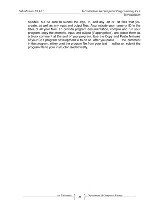 Lab Manual CS 161                               Introduction to Computer Programming C++
                                                                              Introduction

      needed, but be sure to submit the .cpp, .h, and any .srt or .txt files that you
      create, as well as any input and output files. Also include your name or ID in the
      titles of all your files. To provide program documentation, compile and run your
      program, copy the prompts, input, and output (if appropriate), and paste them as
      a block comment at the end of your program. Use the Copy and Paste features
      of your C++ program development kit to do so. After you paste        the comment
      in the program, either print the program file from your text  editor or submit the
      program file to your instructor electronically.




                          Air University            Department of Computer Science
                                           10
 