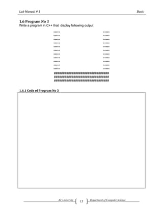 Lab Manual # 1                                                                    Basic


1.6 Program No 3
Write a program in C++ that display following output

                        *****                       *****
                        *****                       *****
                        *****                       *****
                        *****                       *****
                        *****                       *****
                        *****                       *****
                        *****                       *****
                        *****                       *****
                        *****                       *****
                        *****                       *****
                        *****                       *****
                        ###############################
                        ###############################
                        ###############################


1.6.1 Code of Program No 3




                           Air University        Department of Computer Science
                                            15
 