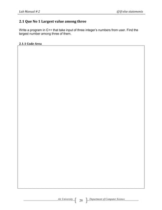 Lab Manual # 2                                                           if/if-else statements


2.1 Que No 1 Largest value among three

Write a program in C++ that take input of three integer‘s numbers from user. Find the
largest number among three of them.


2.1.1 Code Area




                           Air University         Department of Computer Science
                                            20
 