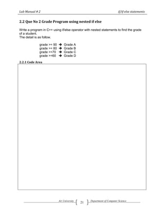 Lab Manual # 2                                                           if/if-else statements


2.2 Que No 2 Grade Program using nested if else

Write a program in C++ using if/else operator with nested statements to find the grade
of a student.
The detail is as follow.

              grade >= 90      Grade A
              grade >= 80      Grade B
              grade >=70       Grade C
              grade >=60       Grade D

2.2.1 Code Area




                            Air University        Department of Computer Science
                                             21
 