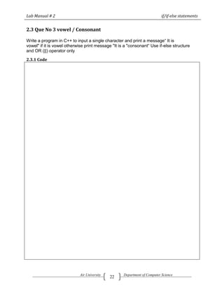 Lab Manual # 2                                                             if/if-else statements


2.3 Que No 3 vowel / Consonant

Write a program in C++ to input a single character and print a message― It is
vowel" if it is vowel otherwise print message "It is a "consonant― Use if-else structure
and OR (||) operator only

2.3.1 Code




                            Air University          Department of Computer Science
                                             22
 