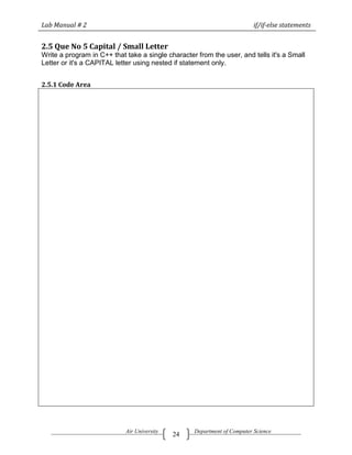 Lab Manual # 2                                                            if/if-else statements


2.5 Que No 5 Capital / Small Letter
Write a program in C++ that take a single character from the user, and tells it's a Small
Letter or it's a CAPITAL letter using nested if statement only.


2.5.1 Code Area




                            Air University         Department of Computer Science
                                             24
 