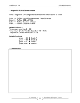 Lab Manual # 3                                                            Switch Statements


3.1 Que No 1 Switch statement

Write a program in C++ using switch statement that contain option as under

Enter 1--> To Find Largest Number Among Three Variables.
Enter 2--> To Find ODD or EVEN
Enter 3--> To Find Condition of Water
Enter 4--> To Find Grade Of Student

Detail of Option 3
Temperature Less than 0 = ICE
Temperature Greater than 0 & Less than 100 = Water
Temperature Greater than 100 = STEAM

Detail of option 4
              grade >= 90      Grade A
              grade >= 80      Grade B
              grade >=70       Grade C
              grade >=60       Grade D


3.1.1 Code Area




                            Air University        Department of Computer Science
                                             27
 